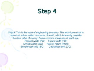 Step 4 Step 4:  This is the heart of engineering economy. The technique result in numerical values called  measures of worth,  which inherently consider the  time value of money.  Some common measures of worth are, Present worth (PW)  Future worth (FW) Annual worth (AW)  Rate of return (ROR) Benefit/cost ratio (B/C)  Capitalised cost (CC) 