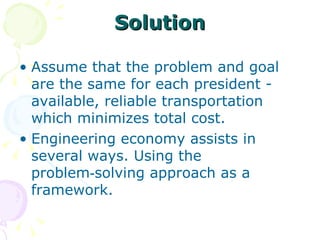Solution Assume that the problem and goal are the same for each president - available, reliable transportation  which minimizes total cost.  Engineering economy assists in several ways. Using the problem‑solving approach as a framework. 