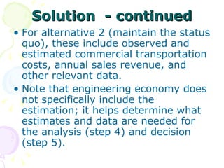 Solution  - continued For alternative 2 (maintain the status quo), these include observed and estimated commercial transportation costs, annual sales revenue, and other relevant data.  Note that engineering economy does not specifically include the estimation; it helps determine what estimates and data are needed for the analysis (step 4) and decision (step 5). 