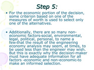 Step 5: For the economic portion of the decision, some criterion based on one of the measures of worth is used to select only one of the alternatives.  Additionally, there are so many non-economic factors‑social, environmental, legal, political, personal, to name a few‑that the result of the engineering economy analysis may seem, at times, to be used less than the engineer may wish. But this is exactly why the decision-maker must have adequate information for all factors ‑economic and non-economic‑to make an informed selection.  
