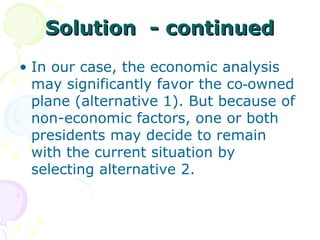 Solution  - continued In our case, the economic analysis may significantly favor the co‑owned plane (alternative 1). But because of non-economic factors, one or both presidents may decide to remain with the current situation by selecting alternative 2. 