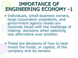IMPORTANCE OF ENGINEERING ECONOMY -1 Individuals, small-business owners, large corporation presidents, and government agency heads are routinely faced with the challenge of making  decisions when selecting one alternative over another. These are decisions of how to best invest the funds, or  capital,  of the company and its owners.  