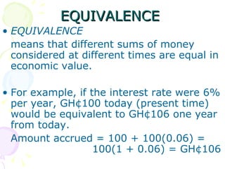 EQUIVALENCE  EQUIVALENCE means that different sums of money considered at different times are equal in economic value. For example, if the interest rate were 6% per year, GH¢100 today (present time) would be equivalent to GH¢106 one year from today. Amount accrued = 100 + 100(0.06) =  100(1 + 0.06) = GH¢106  