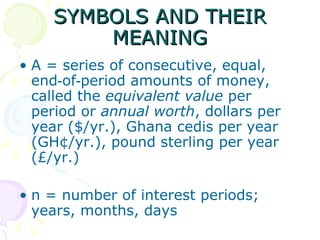SYMBOLS AND THEIR MEANING A = series of consecutive, equal, end‑of‑period amounts of money, called the  equivalent value  per period or  annual worth , dollars per year ($/yr.), Ghana cedis per year (GH¢/yr.), pound sterling per year (£/yr.) n = number of interest periods; years, months, days  