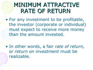 MINIMUM ATTRACTIVE RATE OF RETURN  For any investment to be profitable, the investor (corporate or individual) must expect to receive more money than the amount invested.  In other words, a fair  rate of return,  or  return on investment  must be realizable.  