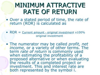 MINIMUM ATTRACTIVE RATE OF RETURN Over a stated period of time, the rate of return (ROR) is calculated as ROR =  Current amount ‑ original investmen t x100% original investment The numerator may be called  profit, net income,  or a variety of other terms. The term  rate of return  is commonly used when estimating the profitability of a proposed alternative or when evaluating the results of a completed project or investment. This and interest rate are both represented by the symbol i. 