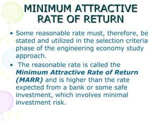 MINIMUM ATTRACTIVE RATE OF RETURN Some reasonable rate must, therefore, be stated and utilized in the selection criteria phase of the engineering economy study approach. The reasonable rate is called the  Minimum Attractive Rate of Return (MARR)   and is higher than the rate expected from a bank or some safe investment, which involves minimal investment risk.  