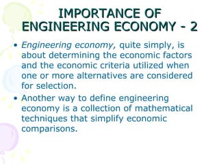 IMPORTANCE OF ENGINEERING ECONOMY - 2 Engineering economy,  quite simply, is about determining the economic factors and the economic criteria utilized when one or more alternatives are considered for selection.  Another way to define engineering economy is a collection of mathematical techniques that simplify economic comparisons.  