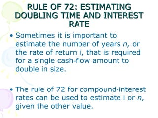 RULE OF 72: ESTIMATING DOUBLING TIME AND INTEREST RATE Sometimes it is important to estimate the number of years  n,  or the rate of return i, that is required for a single cash‑flow amount to double in size.  The rule of 72 for compound‑interest rates can be used to estimate i or  n,  given the other value.  