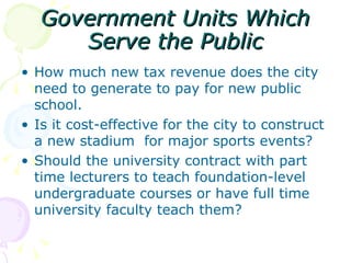 Government Units Which Serve the Public How much new tax revenue does the city need to generate to pay for new public school. Is it cost-effective for the city to construct a new stadium  for major sports events? Should the university contract with part time lecturers to teach foundation-level undergraduate courses or have full time university faculty teach them? 