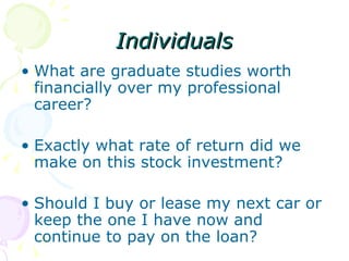 Individuals What are graduate studies worth financially over my professional career? Exactly what rate of return did we make on this stock investment? Should I buy or lease my next car or keep the one I have now and continue to pay on the loan? 