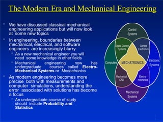  We have discussed classical mechanical
engineering applications but will now look
at some new topics
 In engineering, boundaries between
mechanical, electrical, and software
engineers are increasingly blurry
 As a new mechanical engineer you will
need some knowledge in other fields
 Mechanical engineering now has
undergraduate courses called Electro-
Mechanical Systems or Mechatronics
 As modern engineering becomes more
precise both with measurements and
computer simulations, understanding the
error associated with solutions has become
a focus
 An undergraduate course of study
should include Probability and
Statistics
The Modern Era and Mechanical Engineering
1
1
 