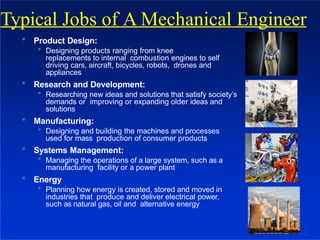  Product Design:
 Designing products ranging from knee
replacements to internal combustion engines to self
driving cars, aircraft, bicycles, robots, drones and
appliances
 Research and Development:
 Researching new ideas and solutions that satisfy society’s
demands or improving or expanding older ideas and
solutions
 Manufacturing:
 Designing and building the machines and processes
used for mass production of consumer products
 Systems Management:
 Managing the operations of a large system, such as a
manufacturing facility or a power plant
 Energy
 Planning how energy is created, stored and moved in
industries that produce and deliver electrical power,
such as natural gas, oil and alternative energy
Typical Jobs of A Mechanical Engineer
1
8
 