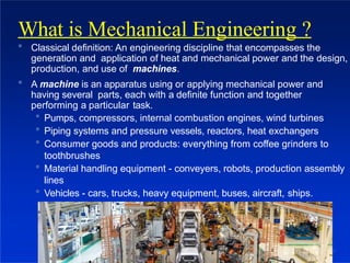  Classical definition: An engineering discipline that encompasses the
generation and application of heat and mechanical power and the design,
production, and use of machines.
 A machine is an apparatus using or applying mechanical power and
having several parts, each with a definite function and together
performing a particular task.
 Pumps, compressors, internal combustion engines, wind turbines
 Piping systems and pressure vessels, reactors, heat exchangers
 Consumer goods and products: everything from coffee grinders to
toothbrushes
 Material handling equipment - conveyers, robots, production assembly
lines
 Vehicles - cars, trucks, heavy equipment, buses, aircraft, ships.
What is Mechanical Engineering ?
8
 