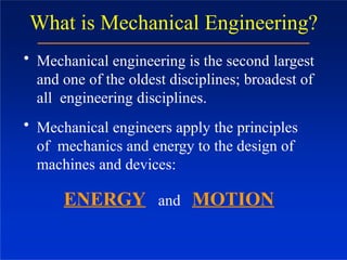 What is Mechanical Engineering?
• Mechanical engineering is the second largest
and one of the oldest disciplines; broadest of
all engineering disciplines.
• Mechanical engineers apply the principles
of mechanics and energy to the design of
machines and devices:
ENERGY and MOTION
 