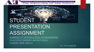 STUDENT
PRESENTATION
ASSIGNMENT
SUMMARY OF INTRODUCTION TO ENGINEERING
FACILITATOR: BISMARK ABOAGYE BUDU
COURSE CODE: ENG101
BY: JULIUS BEKOE
 