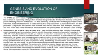 GENESIS AND EVOLUTION OF
ENGINEERING
 ENGINEERING IN THE MIDDLE –AGES
• The middle-age period was during approximately 8 centuries after the fall of the Roman Empire. There were
few advances in engineering notably in their structural design and in the development of energy saving and
power-enhancing machines and devices. The most interesting structures of the Middle Ages were the Gothic
cathedrals. Massive fortress homes or castles were built for large landowners to protect themselves and their
properties. Gun powders and cannons were invented, wind mill and water mills were developed, improved
and used in new ways. Other mechanical advances include the spinning wheel and a hinged rudder for ships.
 ADVANCEMENT OF SCIENCE: CIRCA. A.D 1300 -1750 - 1900: During the late Middle Ages, significant advances were
made in transportation and communications, fostering scientific discovery and accelerating the spread of knowledge. In the
13th to 16th century, the canal lock, the movable type mold were invented where advances were also made in navigation,
shipbuilding, docks and harbors for ocean transport were built and also had a great impact on the technological and industrial
developments that followed. Some of those scientists and their contributions to scientific knowledge are, Nicolaus Copernicus
,Leonardo da Vinci, Thomas Newcomen, Robert Boyle, Sir Isaac Newton, Galileo and Robert Hooke. During the 150 years
leading up to the twentieth century, there was progress in mining, manufacturing, and transportation. James Watt invented and
improved vastly the steam engine. The first commercially successful river paddle steamship was made, steam-powered
railroad transportation was established. The development of electricity as a source of power ranks as one of the most
significant which was built on the discoveries of some physicist such as George Simon Ohm, Alessandro Volta, Charles
Coulomb and André Ampère. Sir Humphrey Davy, Michael Faraday, Thomas A. Edison, Edison’s Pearl Street, Nikola Tesla,
George Westinghouse some highlights of the development of electric power follow.
 
