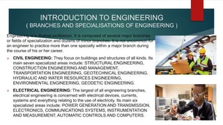 INTRODUCTION TO ENGINEERING
( BRANCHES AND SPECIALISATIONS OF ENGINEERING )
Engineering is a diverse profession. It is composed of several major branches
or fields of specialization and dozens of minor branches. It is not uncommon for
an engineer to practice more than one specialty within a major branch during
the course of his or her career.
 CIVIL ENGINEEING: They focus on buildings and structures of all kinds. Its
main seven specialized areas include: STRUCTURAL ENGINEERING,
CONSTRUCTION ENGINEERING AND MANAGEMENT,
TRANSPORTATION ENGINEERING, GEOTECHNICAL ENGINEERING,
HYDRAULIC AND WATER RESOURCES ENGINEERING,
ENVIRONMENTAL ENGINEERING, GEODETIC ENGINEERING.
 ELECTRICAL ENGINEERING: The largest of all engineering branches,
electrical engineering is concerned with electrical devices, currents,
systems and everything relating to the use of electricity. Its main six
specialized areas include: POWER GENERATION AND TRANSMISSION,
ELECTRONICS, COMMUNICATIONS SYSTEMS, INSTRUMENTATION
AND MEASUREMENT, AUTOMATIC CONTROLS AND COMPUTERS.
 