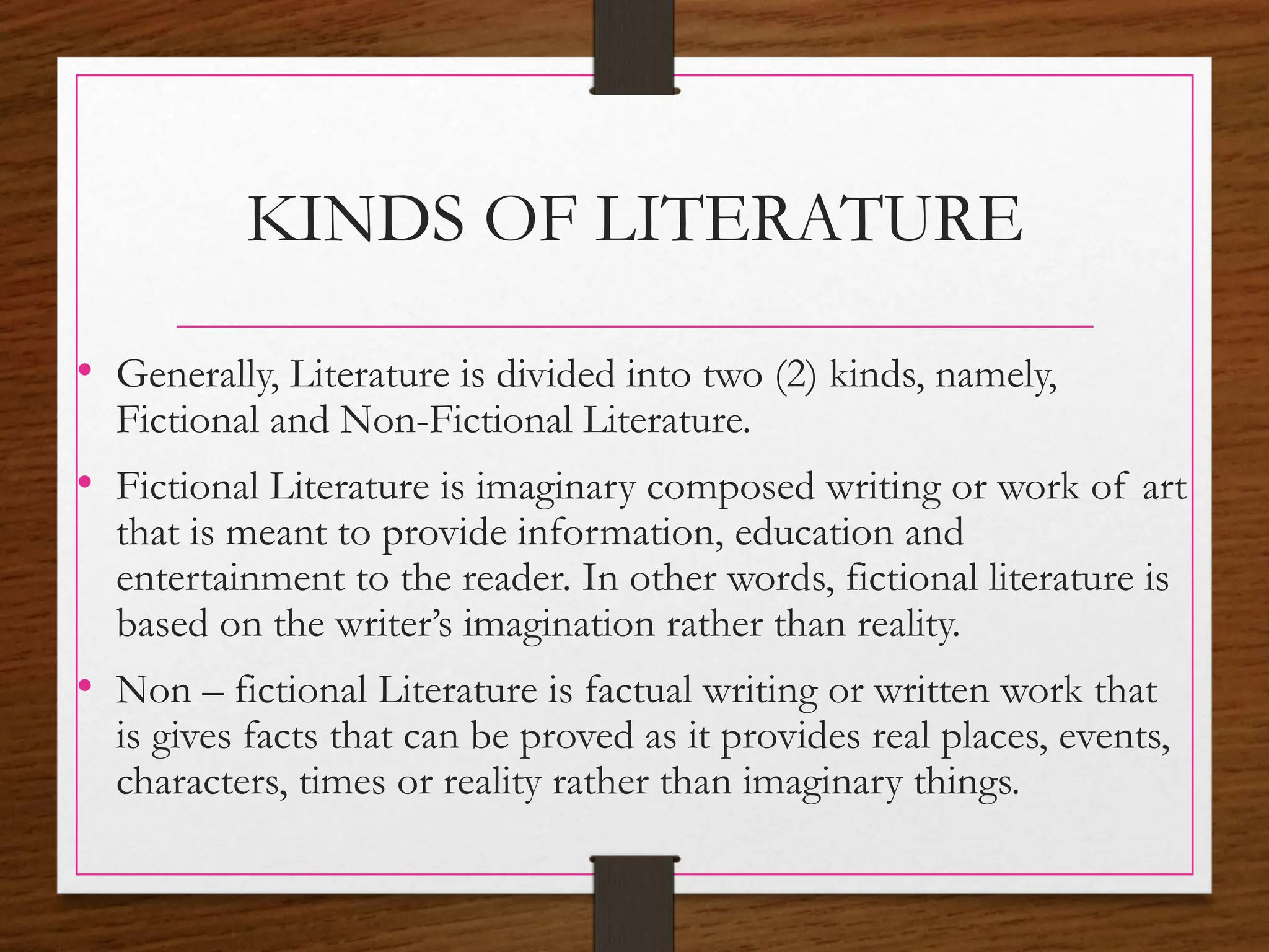 KINDS OF LITERATURE
• Generally, Literature is divided into two (2) kinds, namely,
Fictional and Non-Fictional Literature.
• Fictional Literature is imaginary composed writing or work of art
that is meant to provide information, education and
entertainment to the reader. In other words, fictional literature is
based on the writer’s imagination rather than reality.
• Non – fictional Literature is factual writing or written work that
is gives facts that can be proved as it provides real places, events,
characters, times or reality rather than imaginary things.
 