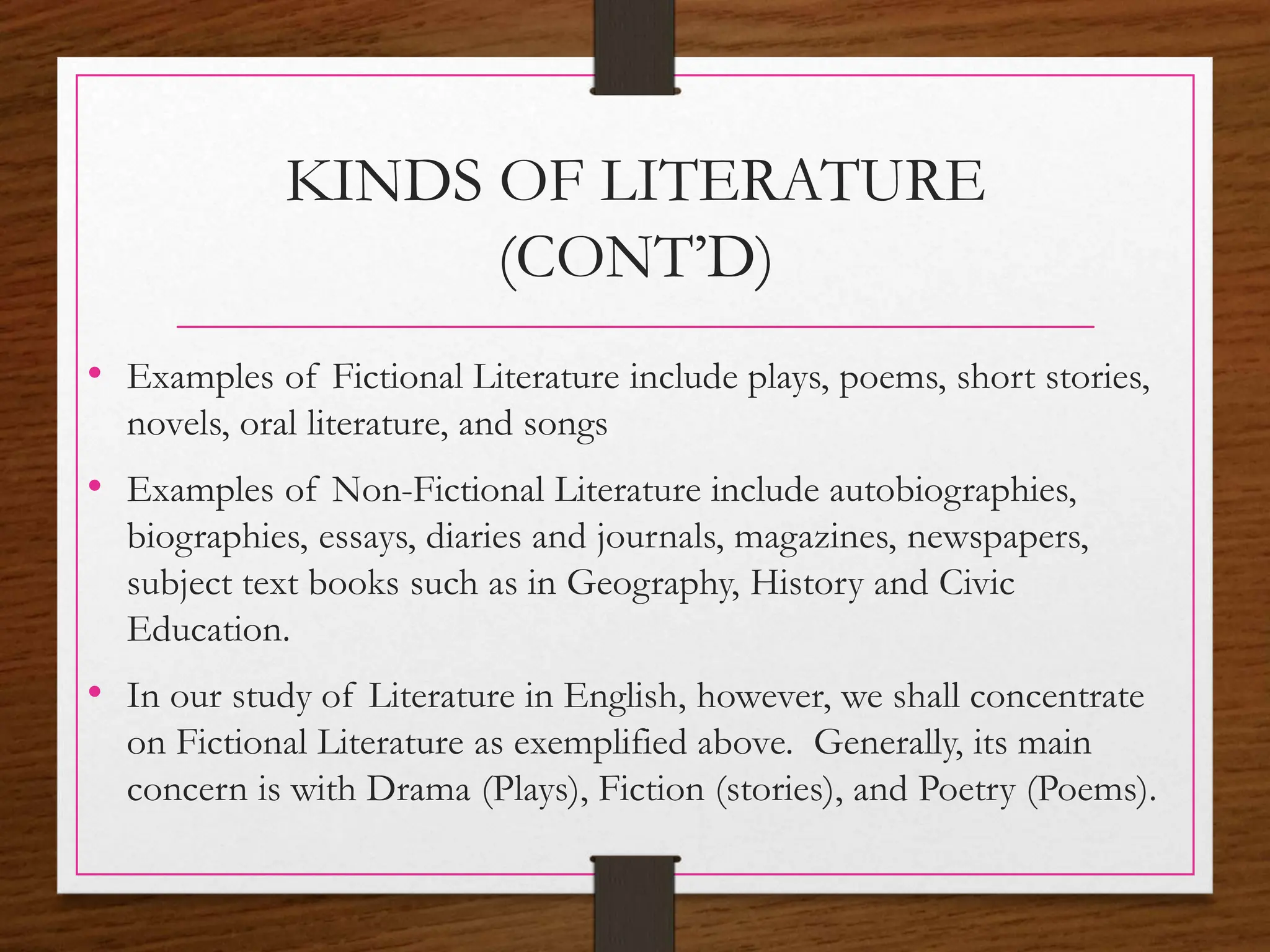 KINDS OF LITERATURE
(CONT’D)
• Examples of Fictional Literature include plays, poems, short stories,
novels, oral literature, and songs
• Examples of Non-Fictional Literature include autobiographies,
biographies, essays, diaries and journals, magazines, newspapers,
subject text books such as in Geography, History and Civic
Education.
• In our study of Literature in English, however, we shall concentrate
on Fictional Literature as exemplified above. Generally, its main
concern is with Drama (Plays), Fiction (stories), and Poetry (Poems).
 