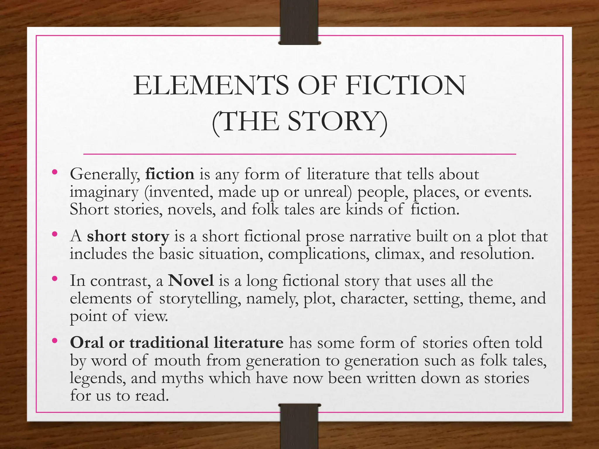 ELEMENTS OF FICTION
(THE STORY)
• Generally, fiction is any form of literature that tells about
imaginary (invented, made up or unreal) people, places, or events.
Short stories, novels, and folk tales are kinds of fiction.
• A short story is a short fictional prose narrative built on a plot that
includes the basic situation, complications, climax, and resolution.
• In contrast, a Novel is a long fictional story that uses all the
elements of storytelling, namely, plot, character, setting, theme, and
point of view.
• Oral or traditional literature has some form of stories often told
by word of mouth from generation to generation such as folk tales,
legends, and myths which have now been written down as stories
for us to read.
 