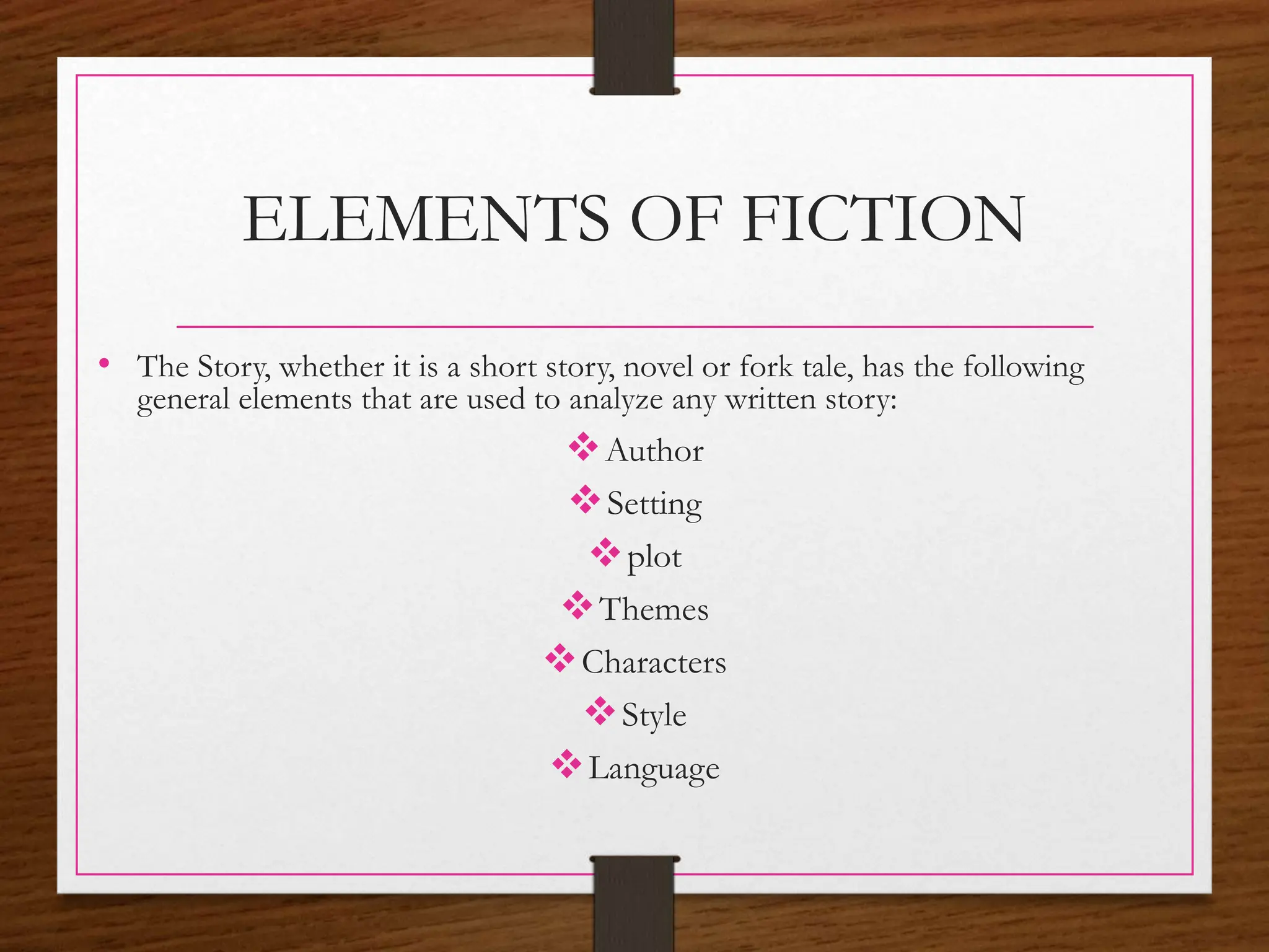 ELEMENTS OF FICTION
• The Story, whether it is a short story, novel or fork tale, has the following
general elements that are used to analyze any written story:
Author
Setting
plot
Themes
Characters
Style
Language
 