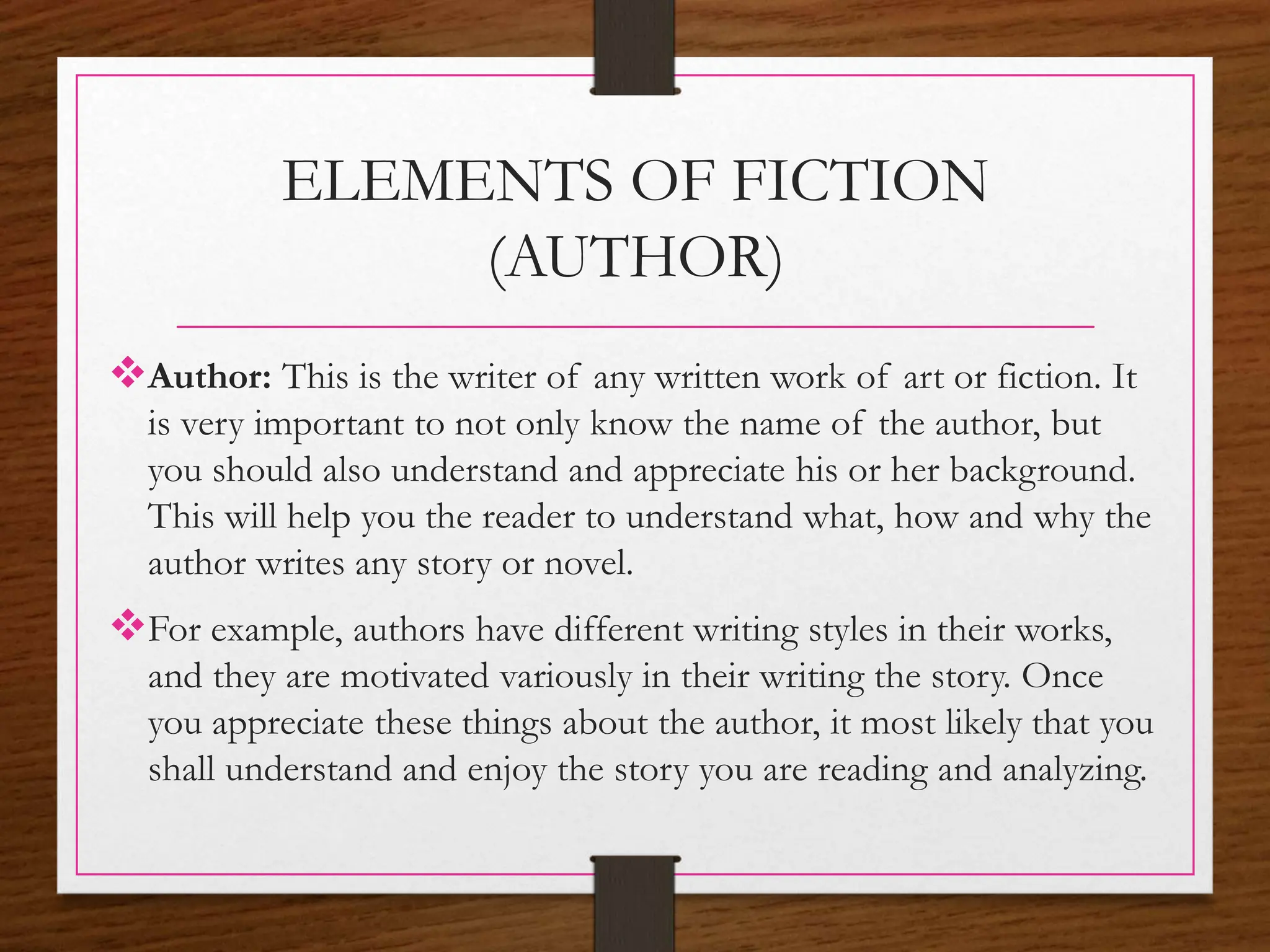 ELEMENTS OF FICTION
(AUTHOR)
Author: This is the writer of any written work of art or fiction. It
is very important to not only know the name of the author, but
you should also understand and appreciate his or her background.
This will help you the reader to understand what, how and why the
author writes any story or novel.
For example, authors have different writing styles in their works,
and they are motivated variously in their writing the story. Once
you appreciate these things about the author, it most likely that you
shall understand and enjoy the story you are reading and analyzing.
 