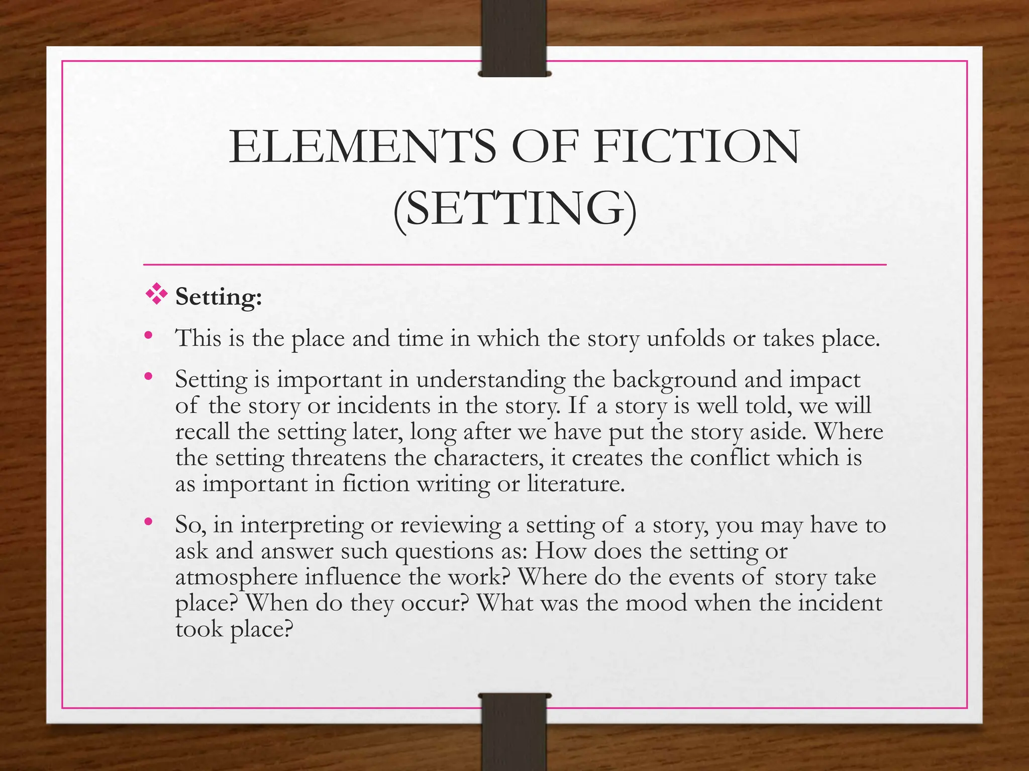 ELEMENTS OF FICTION
(SETTING)
Setting:
• This is the place and time in which the story unfolds or takes place.
• Setting is important in understanding the background and impact
of the story or incidents in the story. If a story is well told, we will
recall the setting later, long after we have put the story aside. Where
the setting threatens the characters, it creates the conflict which is
as important in fiction writing or literature.
• So, in interpreting or reviewing a setting of a story, you may have to
ask and answer such questions as: How does the setting or
atmosphere influence the work? Where do the events of story take
place? When do they occur? What was the mood when the incident
took place?
 