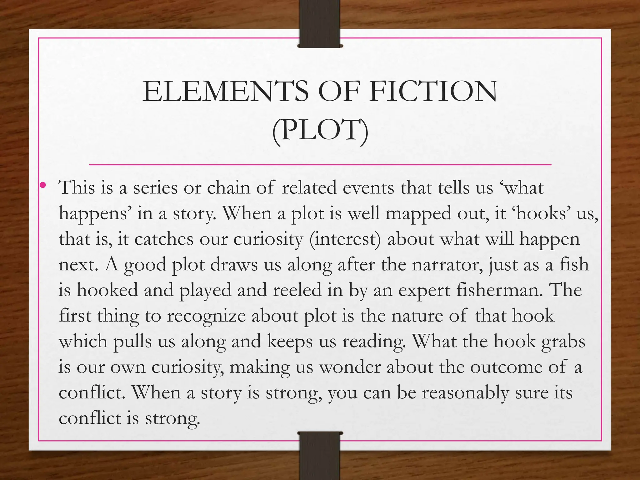 ELEMENTS OF FICTION
(PLOT)
• This is a series or chain of related events that tells us ‘what
happens’ in a story. When a plot is well mapped out, it ‘hooks’ us,
that is, it catches our curiosity (interest) about what will happen
next. A good plot draws us along after the narrator, just as a fish
is hooked and played and reeled in by an expert fisherman. The
first thing to recognize about plot is the nature of that hook
which pulls us along and keeps us reading. What the hook grabs
is our own curiosity, making us wonder about the outcome of a
conflict. When a story is strong, you can be reasonably sure its
conflict is strong.
 