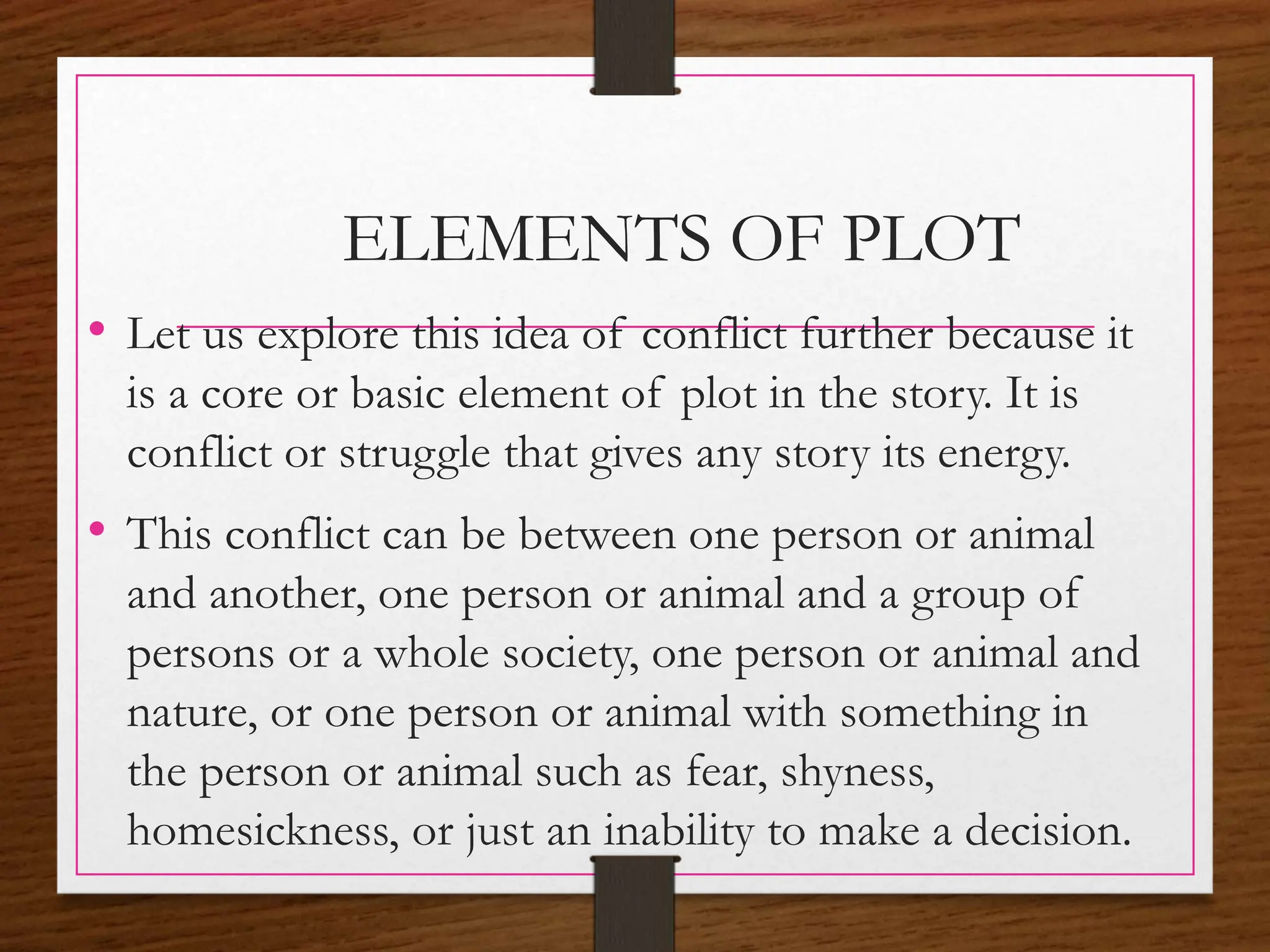 ELEMENTS OF PLOT
• Let us explore this idea of conflict further because it
is a core or basic element of plot in the story. It is
conflict or struggle that gives any story its energy.
• This conflict can be between one person or animal
and another, one person or animal and a group of
persons or a whole society, one person or animal and
nature, or one person or animal with something in
the person or animal such as fear, shyness,
homesickness, or just an inability to make a decision.
 