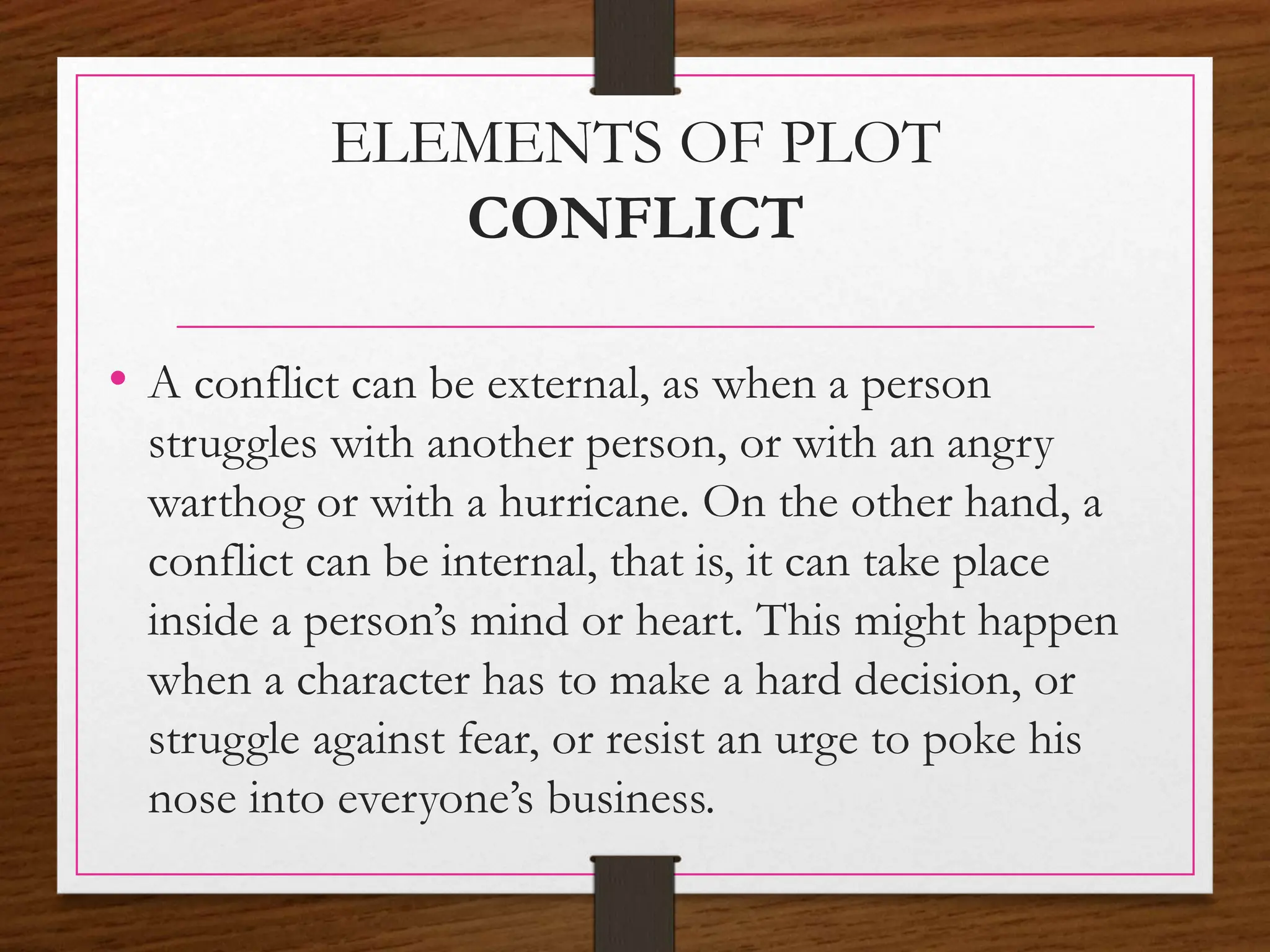 ELEMENTS OF PLOT
CONFLICT
• A conflict can be external, as when a person
struggles with another person, or with an angry
warthog or with a hurricane. On the other hand, a
conflict can be internal, that is, it can take place
inside a person’s mind or heart. This might happen
when a character has to make a hard decision, or
struggle against fear, or resist an urge to poke his
nose into everyone’s business.
 