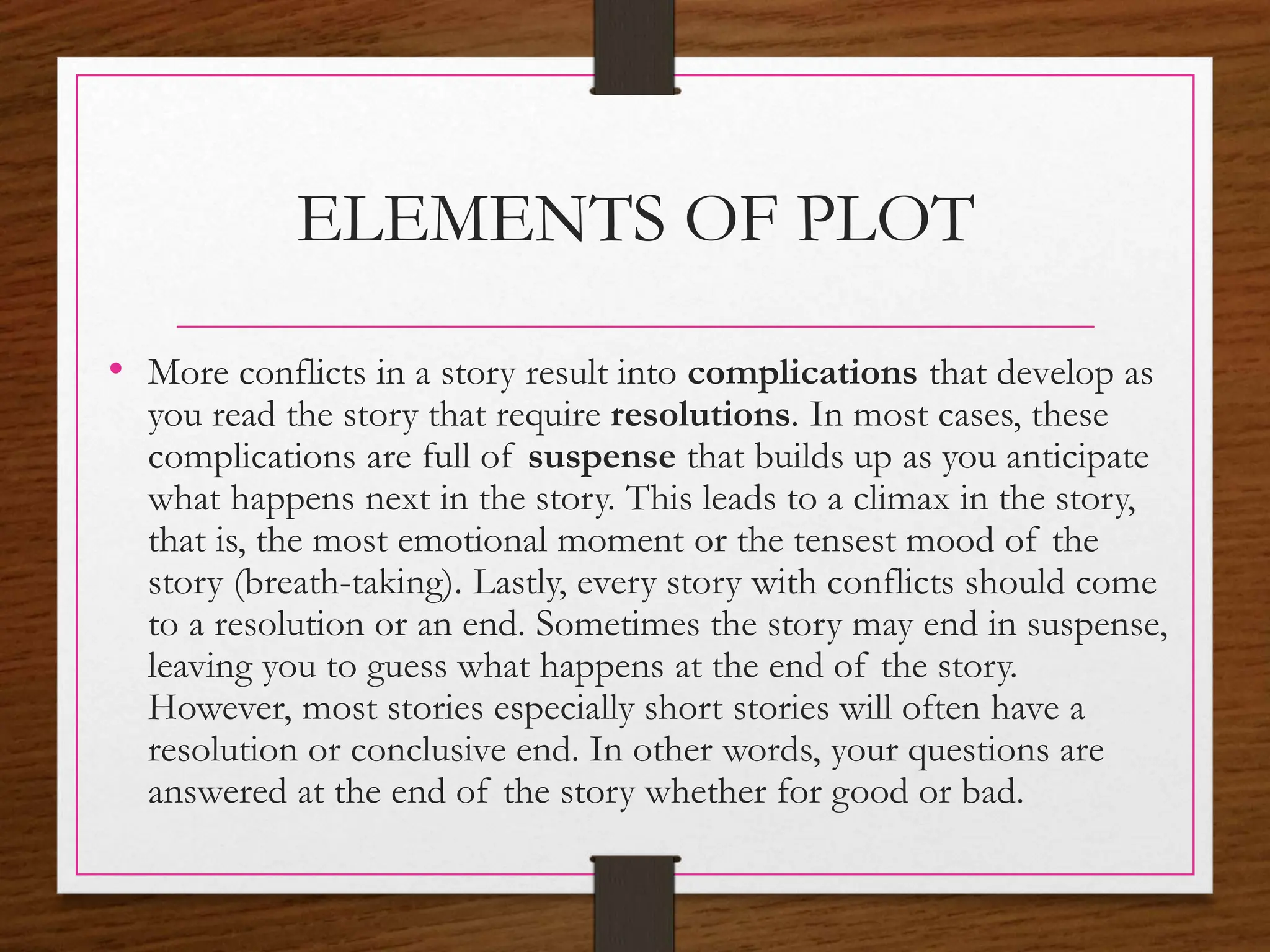 ELEMENTS OF PLOT
• More conflicts in a story result into complications that develop as
you read the story that require resolutions. In most cases, these
complications are full of suspense that builds up as you anticipate
what happens next in the story. This leads to a climax in the story,
that is, the most emotional moment or the tensest mood of the
story (breath-taking). Lastly, every story with conflicts should come
to a resolution or an end. Sometimes the story may end in suspense,
leaving you to guess what happens at the end of the story.
However, most stories especially short stories will often have a
resolution or conclusive end. In other words, your questions are
answered at the end of the story whether for good or bad.
 