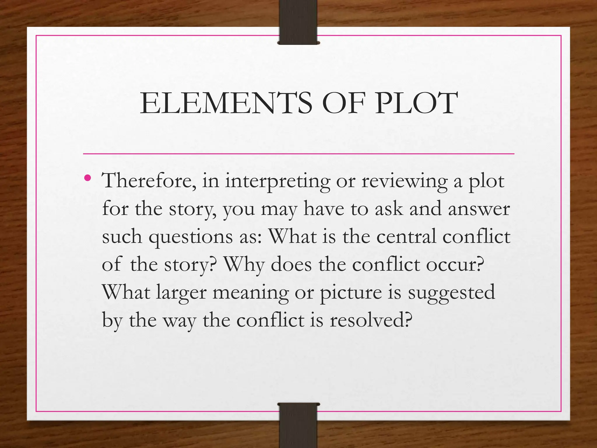 ELEMENTS OF PLOT
• Therefore, in interpreting or reviewing a plot
for the story, you may have to ask and answer
such questions as: What is the central conflict
of the story? Why does the conflict occur?
What larger meaning or picture is suggested
by the way the conflict is resolved?
 