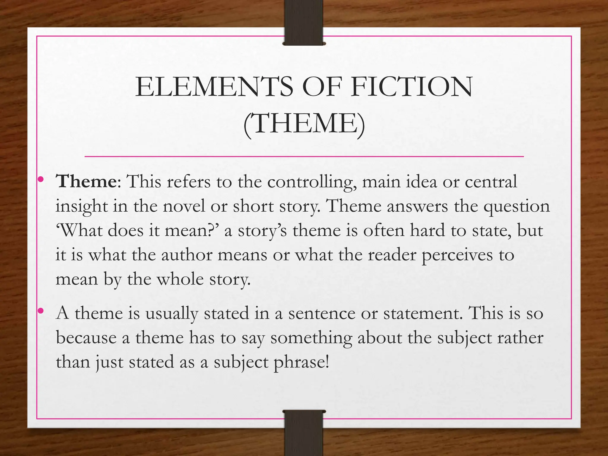 ELEMENTS OF FICTION
(THEME)
• Theme: This refers to the controlling, main idea or central
insight in the novel or short story. Theme answers the question
‘What does it mean?’ a story’s theme is often hard to state, but
it is what the author means or what the reader perceives to
mean by the whole story.
• A theme is usually stated in a sentence or statement. This is so
because a theme has to say something about the subject rather
than just stated as a subject phrase!
 