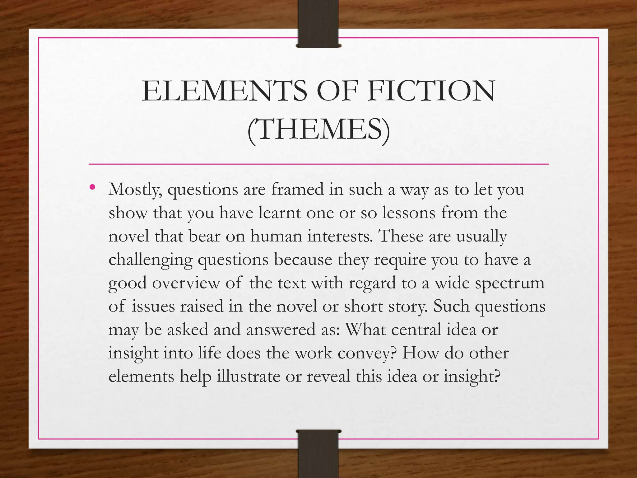 ELEMENTS OF FICTION
(THEMES)
• Mostly, questions are framed in such a way as to let you
show that you have learnt one or so lessons from the
novel that bear on human interests. These are usually
challenging questions because they require you to have a
good overview of the text with regard to a wide spectrum
of issues raised in the novel or short story. Such questions
may be asked and answered as: What central idea or
insight into life does the work convey? How do other
elements help illustrate or reveal this idea or insight?
 