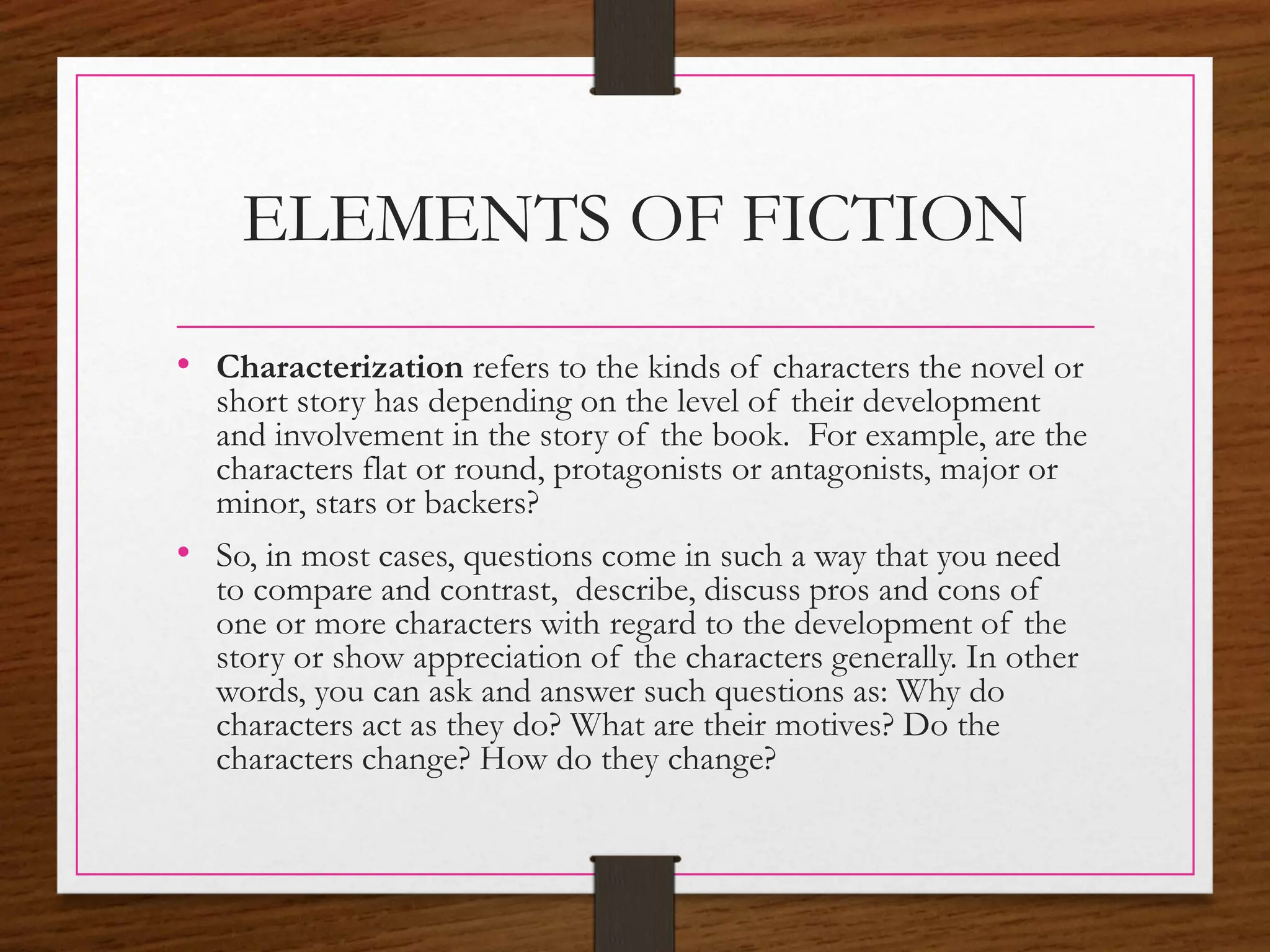 ELEMENTS OF FICTION
• Characterization refers to the kinds of characters the novel or
short story has depending on the level of their development
and involvement in the story of the book. For example, are the
characters flat or round, protagonists or antagonists, major or
minor, stars or backers?
• So, in most cases, questions come in such a way that you need
to compare and contrast, describe, discuss pros and cons of
one or more characters with regard to the development of the
story or show appreciation of the characters generally. In other
words, you can ask and answer such questions as: Why do
characters act as they do? What are their motives? Do the
characters change? How do they change?
 