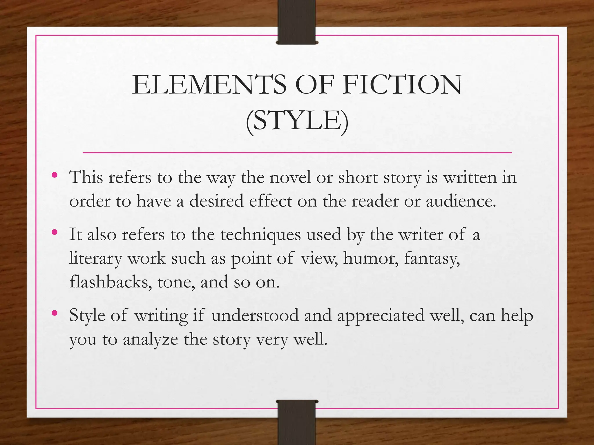 ELEMENTS OF FICTION
(STYLE)
• This refers to the way the novel or short story is written in
order to have a desired effect on the reader or audience.
• It also refers to the techniques used by the writer of a
literary work such as point of view, humor, fantasy,
flashbacks, tone, and so on.
• Style of writing if understood and appreciated well, can help
you to analyze the story very well.
 