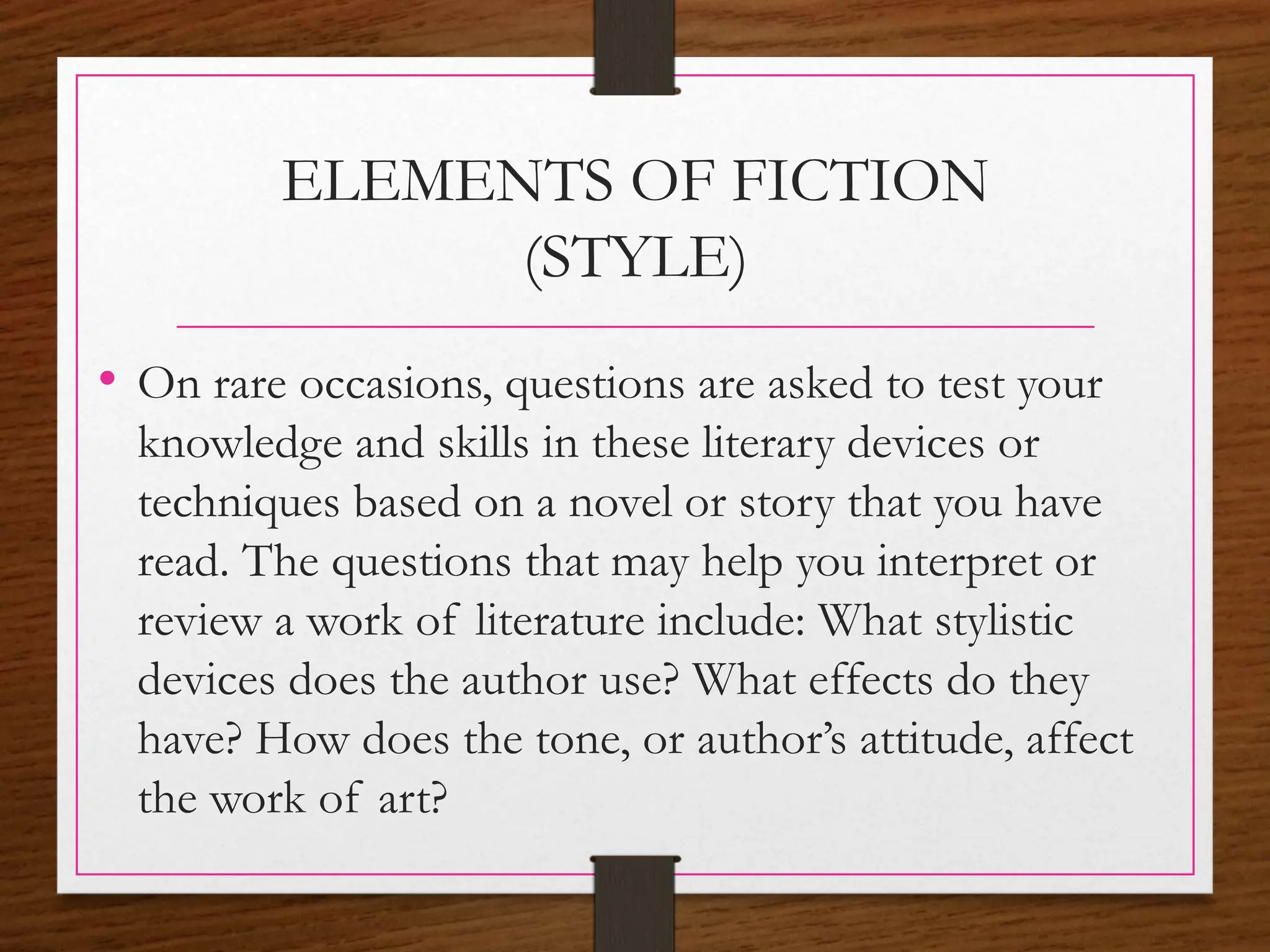 ELEMENTS OF FICTION
(STYLE)
• On rare occasions, questions are asked to test your
knowledge and skills in these literary devices or
techniques based on a novel or story that you have
read. The questions that may help you interpret or
review a work of literature include: What stylistic
devices does the author use? What effects do they
have? How does the tone, or author’s attitude, affect
the work of art?
 