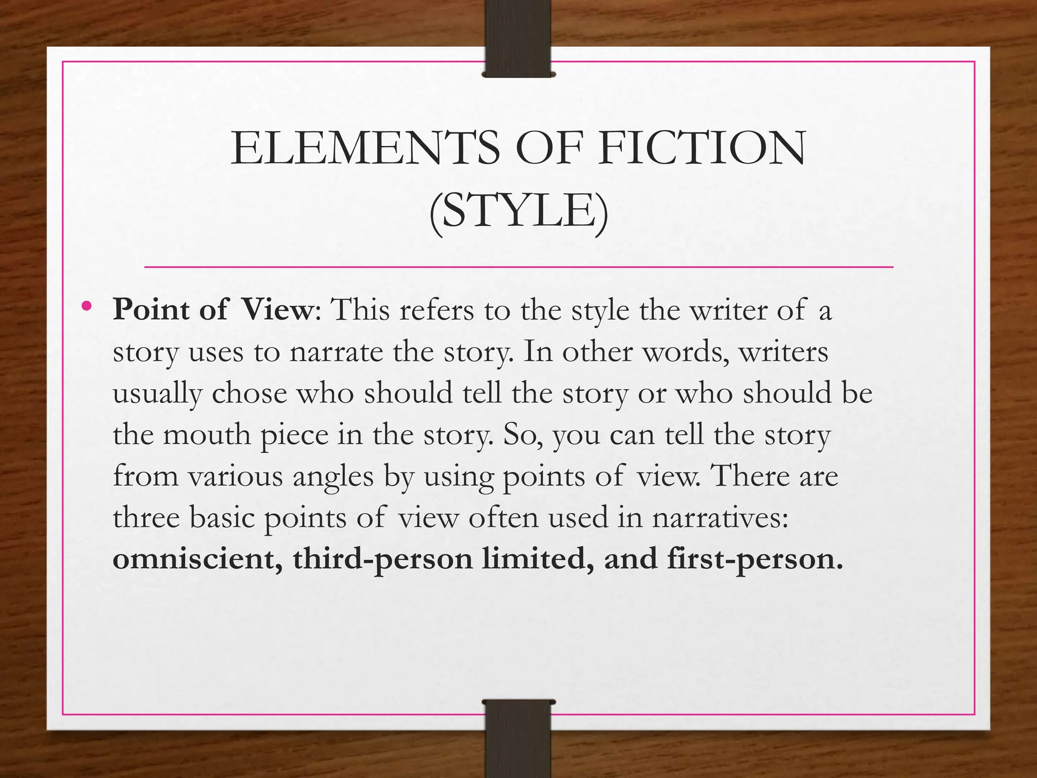 ELEMENTS OF FICTION
(STYLE)
• Point of View: This refers to the style the writer of a
story uses to narrate the story. In other words, writers
usually chose who should tell the story or who should be
the mouth piece in the story. So, you can tell the story
from various angles by using points of view. There are
three basic points of view often used in narratives:
omniscient, third-person limited, and first-person.
 