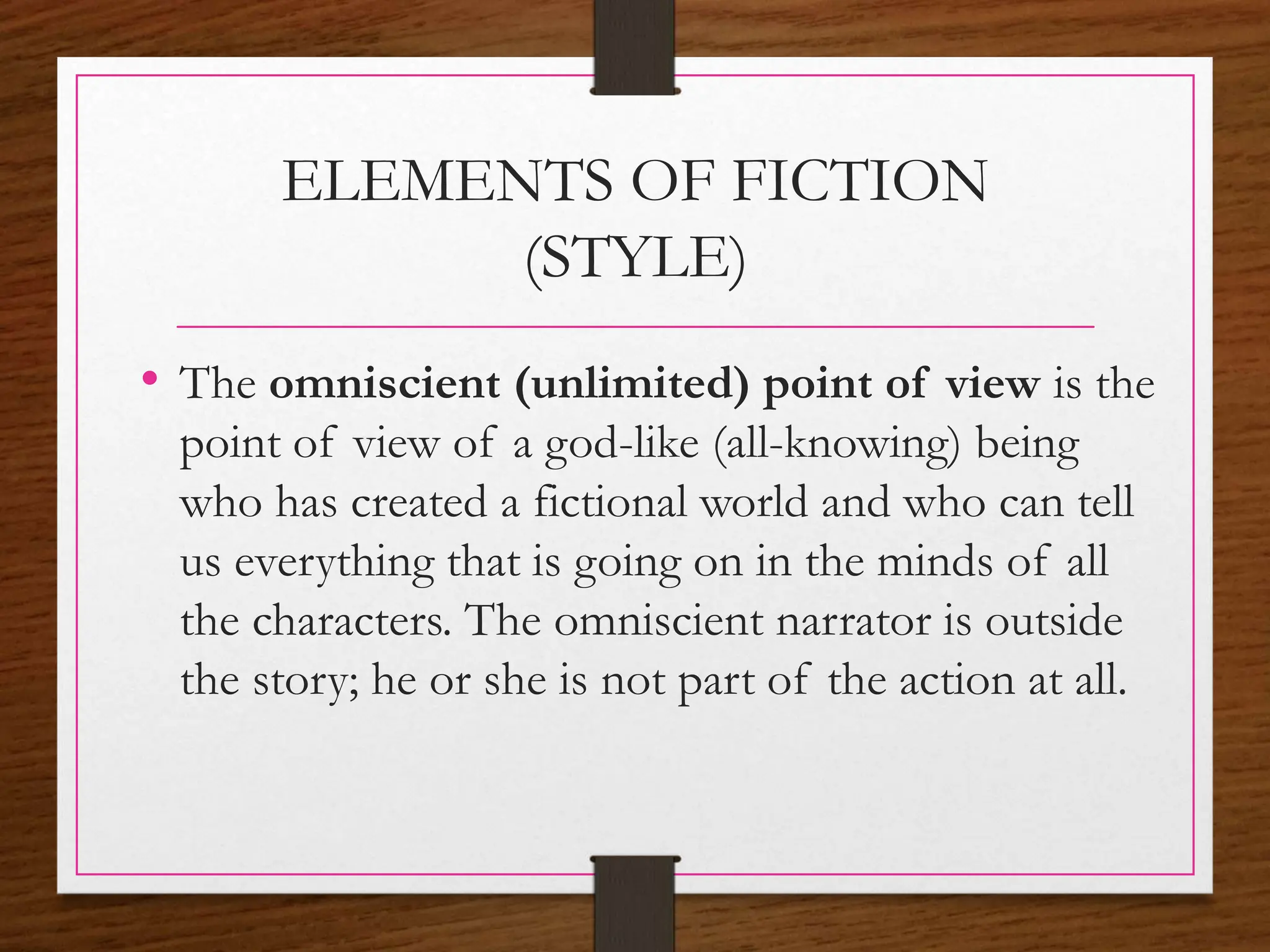 ELEMENTS OF FICTION
(STYLE)
• The omniscient (unlimited) point of view is the
point of view of a god-like (all-knowing) being
who has created a fictional world and who can tell
us everything that is going on in the minds of all
the characters. The omniscient narrator is outside
the story; he or she is not part of the action at all.
 