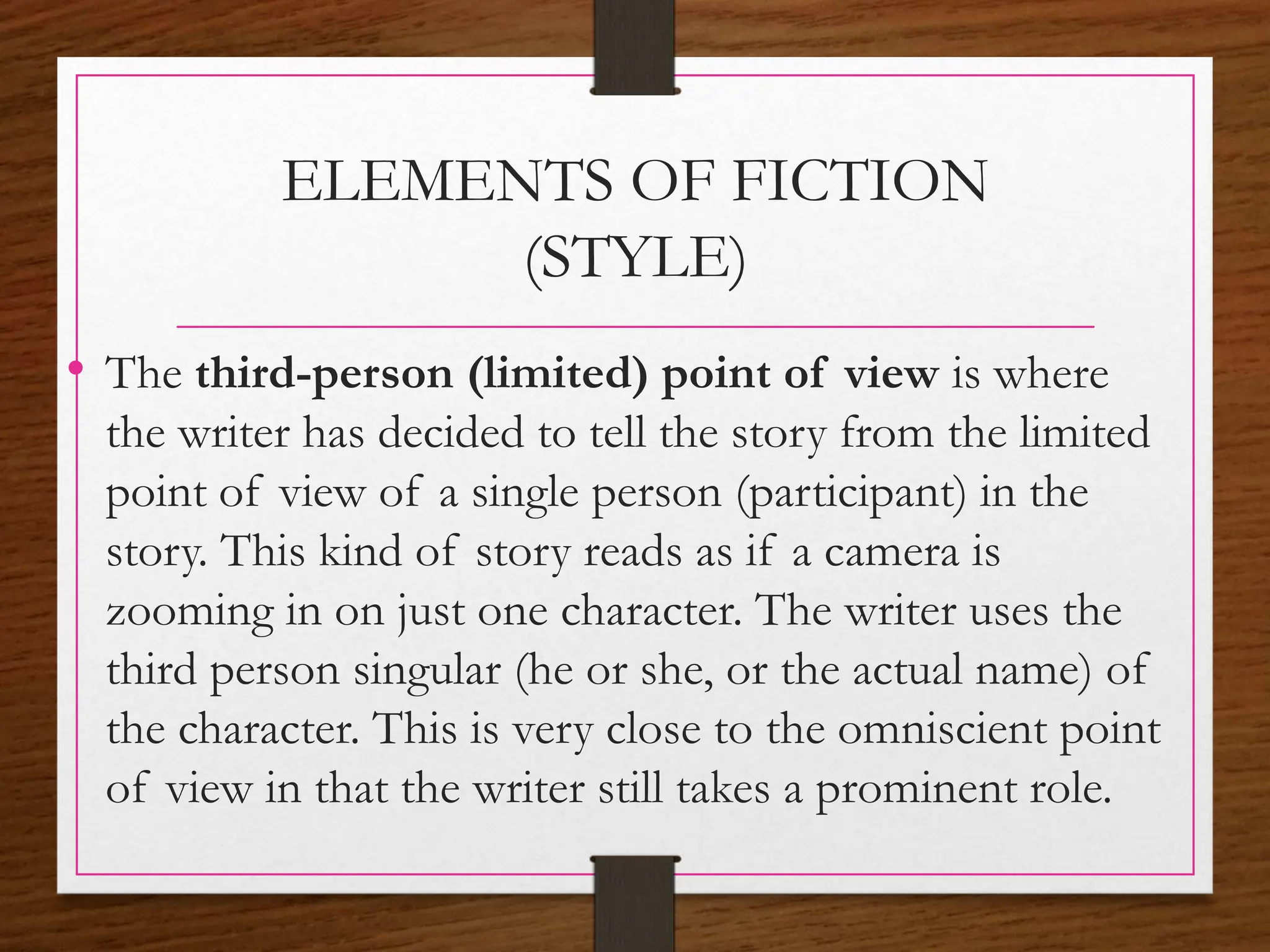 ELEMENTS OF FICTION
(STYLE)
• The third-person (limited) point of view is where
the writer has decided to tell the story from the limited
point of view of a single person (participant) in the
story. This kind of story reads as if a camera is
zooming in on just one character. The writer uses the
third person singular (he or she, or the actual name) of
the character. This is very close to the omniscient point
of view in that the writer still takes a prominent role.
 