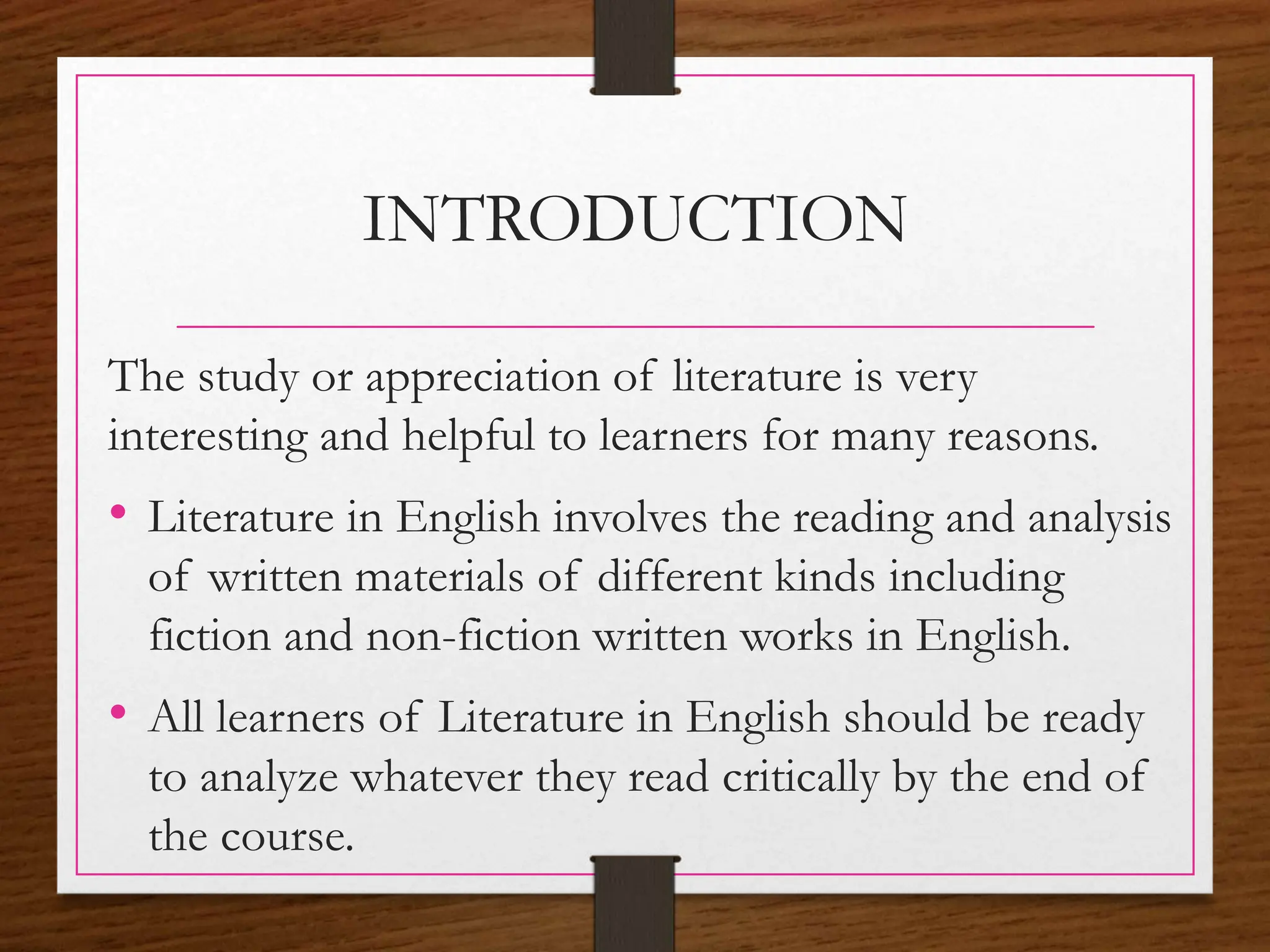 INTRODUCTION
The study or appreciation of literature is very
interesting and helpful to learners for many reasons.
• Literature in English involves the reading and analysis
of written materials of different kinds including
fiction and non-fiction written works in English.
• All learners of Literature in English should be ready
to analyze whatever they read critically by the end of
the course.
 