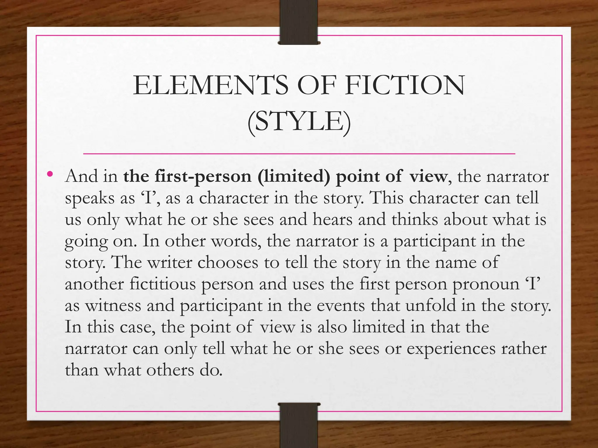 ELEMENTS OF FICTION
(STYLE)
• And in the first-person (limited) point of view, the narrator
speaks as ‘I’, as a character in the story. This character can tell
us only what he or she sees and hears and thinks about what is
going on. In other words, the narrator is a participant in the
story. The writer chooses to tell the story in the name of
another fictitious person and uses the first person pronoun ‘I’
as witness and participant in the events that unfold in the story.
In this case, the point of view is also limited in that the
narrator can only tell what he or she sees or experiences rather
than what others do.
 