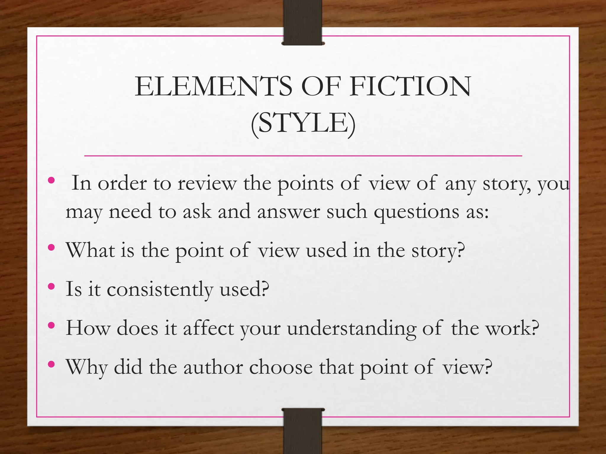 ELEMENTS OF FICTION
(STYLE)
• In order to review the points of view of any story, you
may need to ask and answer such questions as:
• What is the point of view used in the story?
• Is it consistently used?
• How does it affect your understanding of the work?
• Why did the author choose that point of view?
 