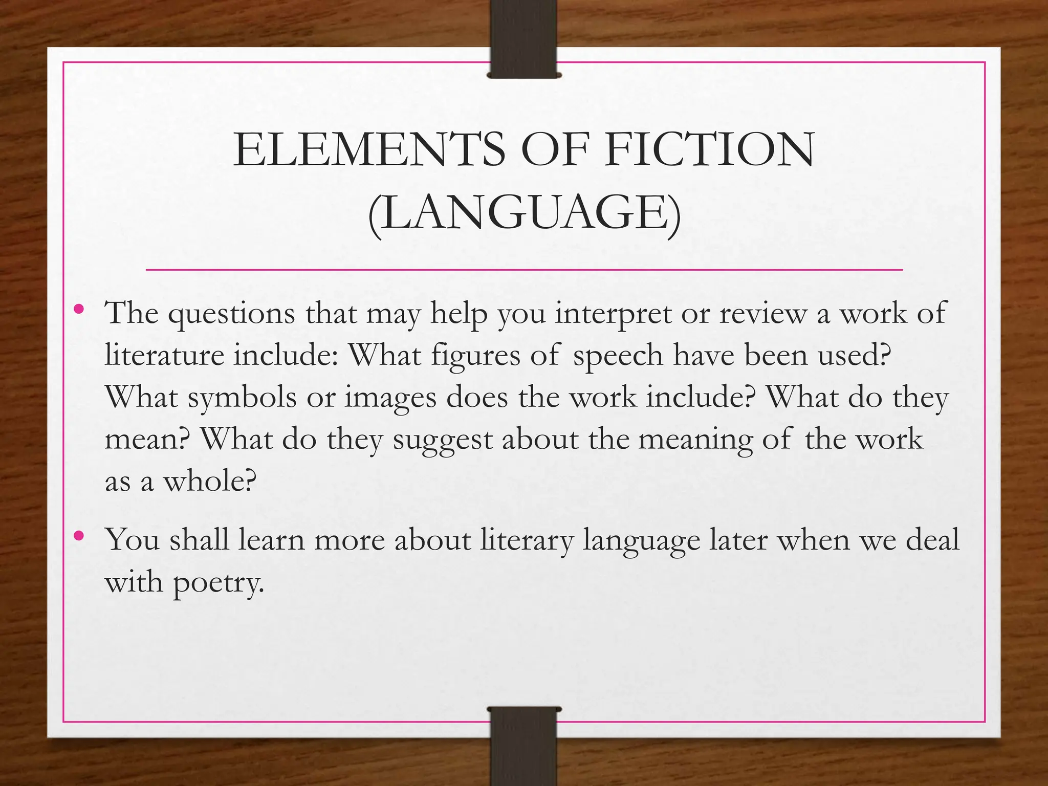 ELEMENTS OF FICTION
(LANGUAGE)
• The questions that may help you interpret or review a work of
literature include: What figures of speech have been used?
What symbols or images does the work include? What do they
mean? What do they suggest about the meaning of the work
as a whole?
• You shall learn more about literary language later when we deal
with poetry.
 