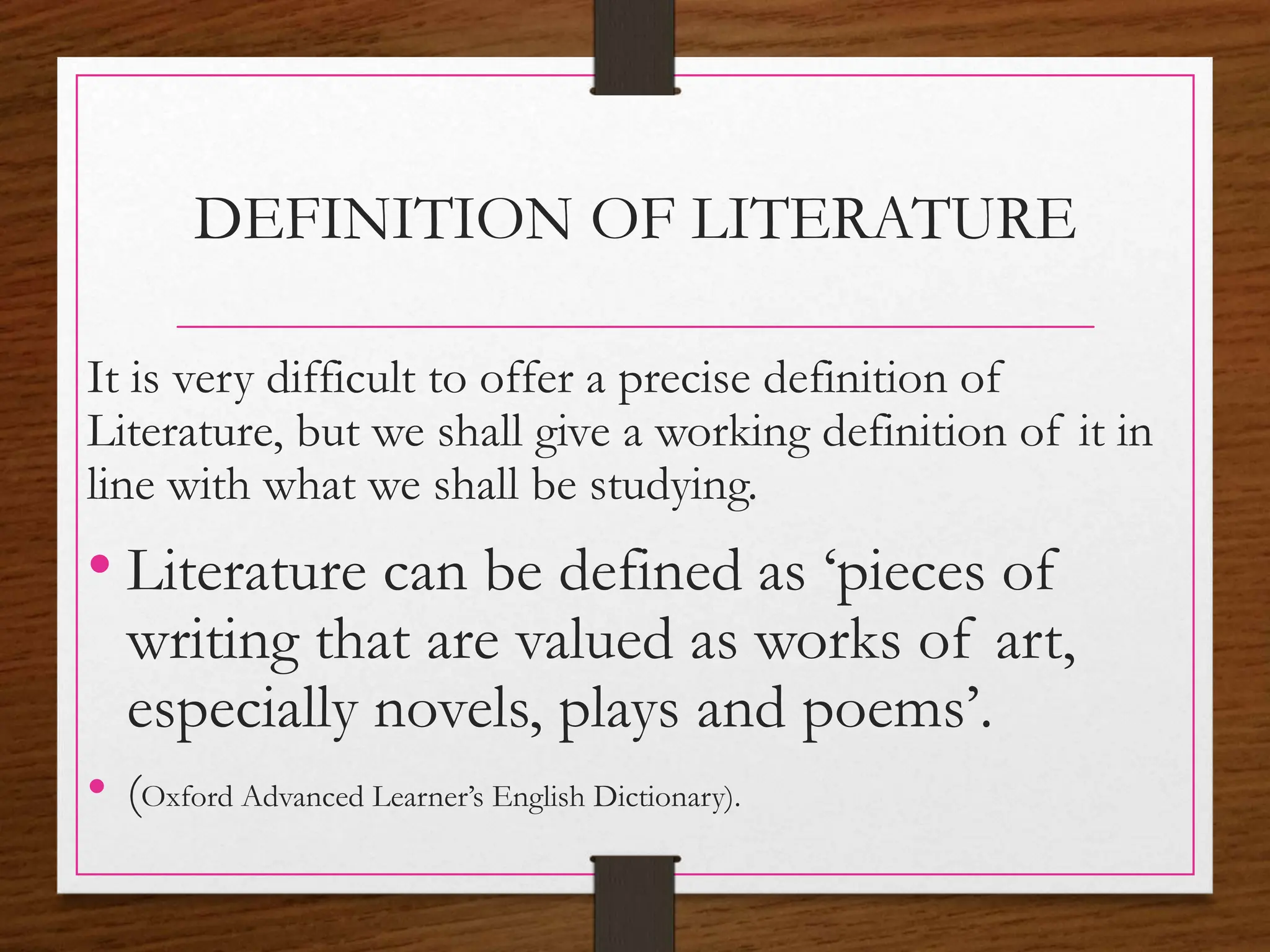 DEFINITION OF LITERATURE
It is very difficult to offer a precise definition of
Literature, but we shall give a working definition of it in
line with what we shall be studying.
• Literature can be defined as ‘pieces of
writing that are valued as works of art,
especially novels, plays and poems’.
• (Oxford Advanced Learner’s English Dictionary).
 