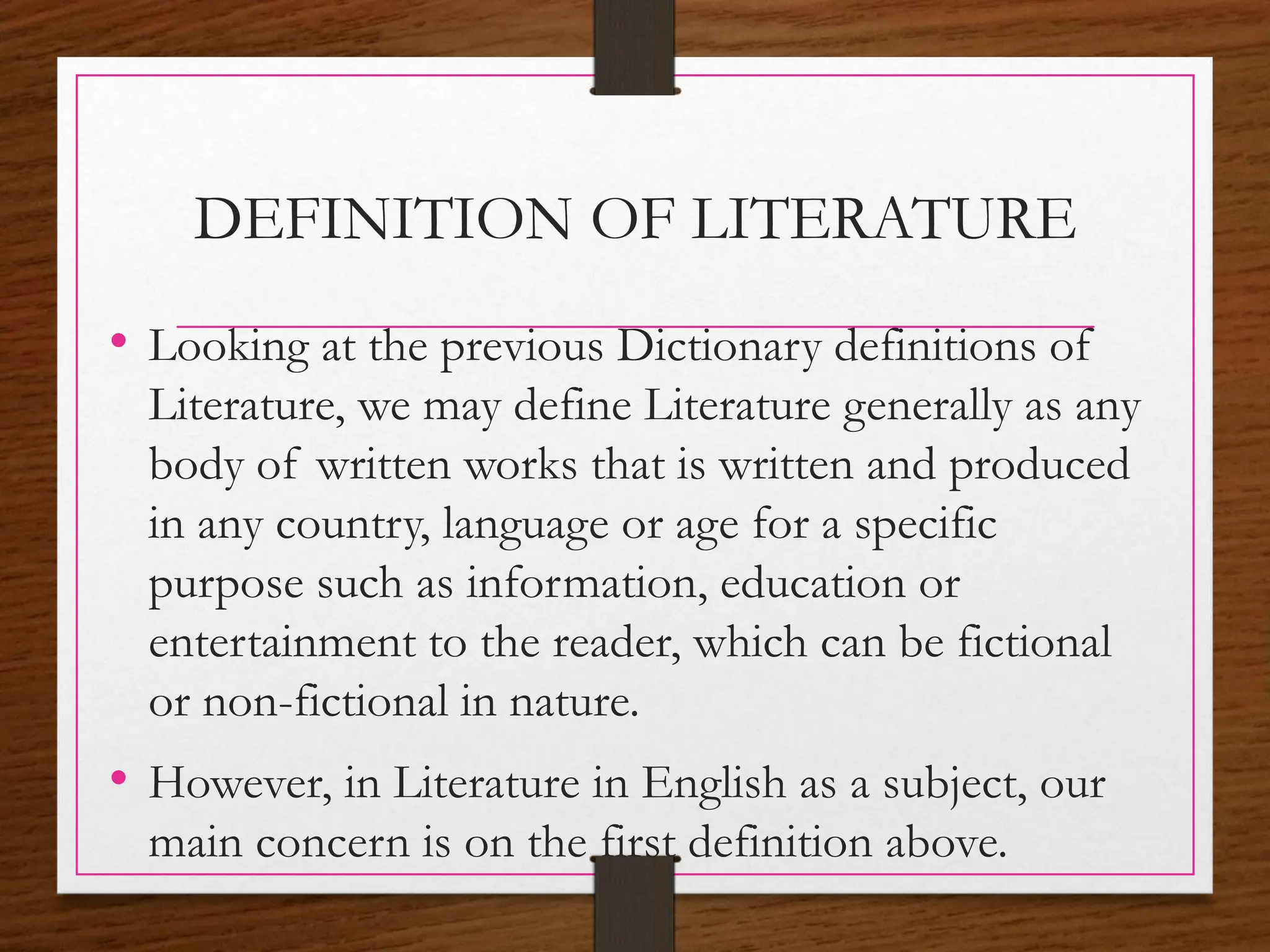 DEFINITION OF LITERATURE
• Looking at the previous Dictionary definitions of
Literature, we may define Literature generally as any
body of written works that is written and produced
in any country, language or age for a specific
purpose such as information, education or
entertainment to the reader, which can be fictional
or non-fictional in nature.
• However, in Literature in English as a subject, our
main concern is on the first definition above.
 