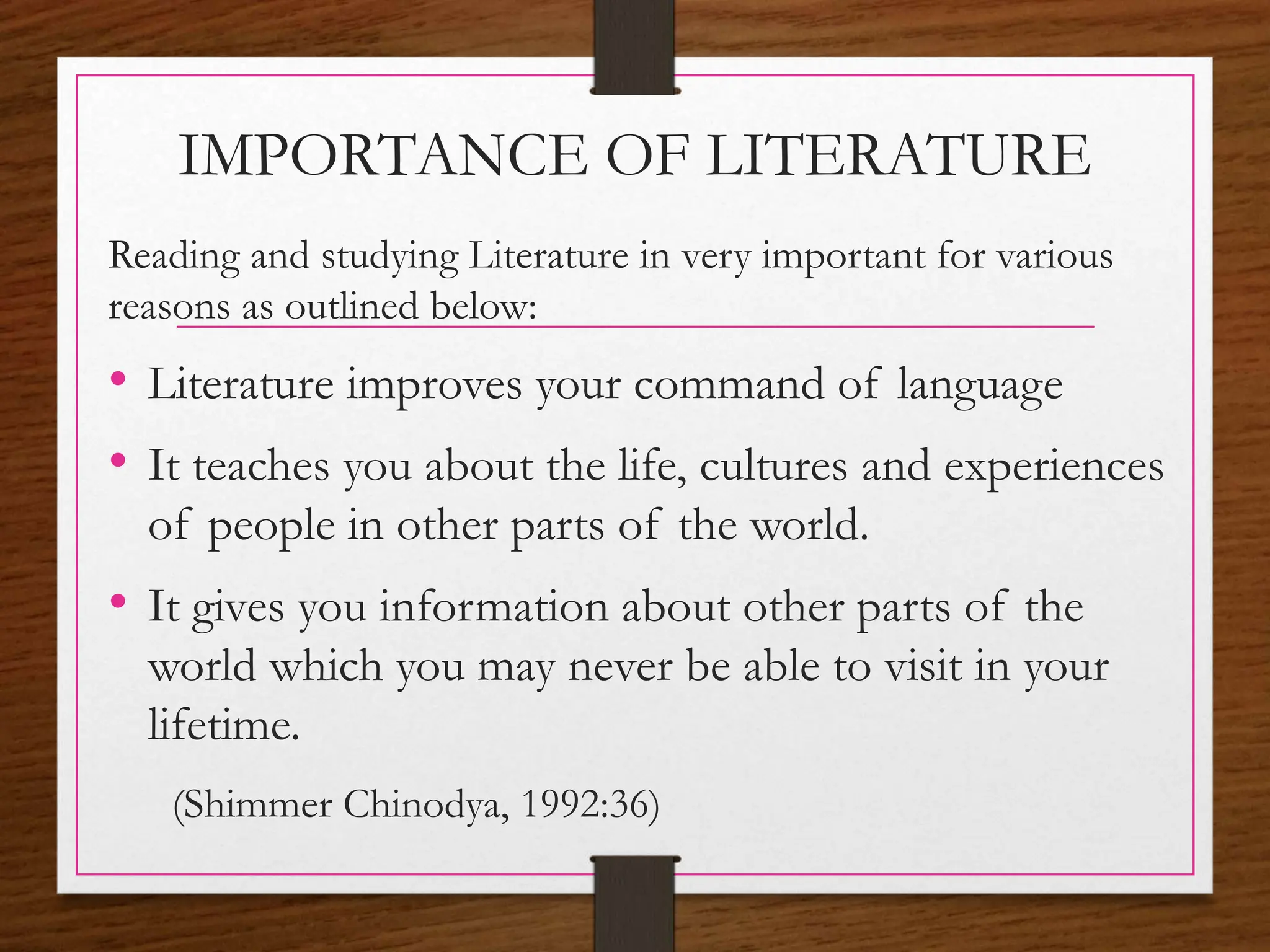 IMPORTANCE OF LITERATURE
Reading and studying Literature in very important for various
reasons as outlined below:
• Literature improves your command of language
• It teaches you about the life, cultures and experiences
of people in other parts of the world.
• It gives you information about other parts of the
world which you may never be able to visit in your
lifetime.
(Shimmer Chinodya, 1992:36)
 
