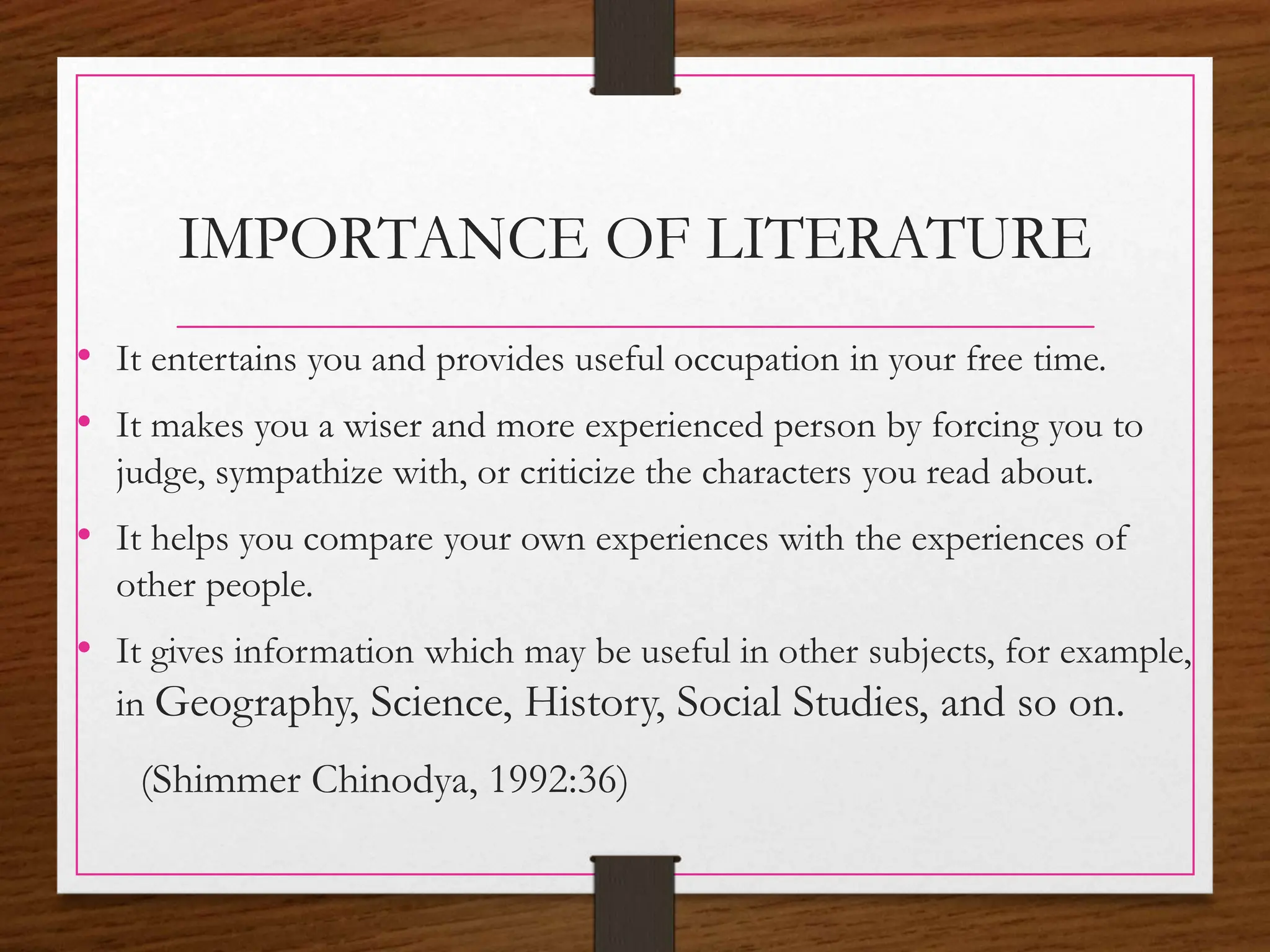 IMPORTANCE OF LITERATURE
• It entertains you and provides useful occupation in your free time.
• It makes you a wiser and more experienced person by forcing you to
judge, sympathize with, or criticize the characters you read about.
• It helps you compare your own experiences with the experiences of
other people.
• It gives information which may be useful in other subjects, for example,
in Geography, Science, History, Social Studies, and so on.
(Shimmer Chinodya, 1992:36)
 