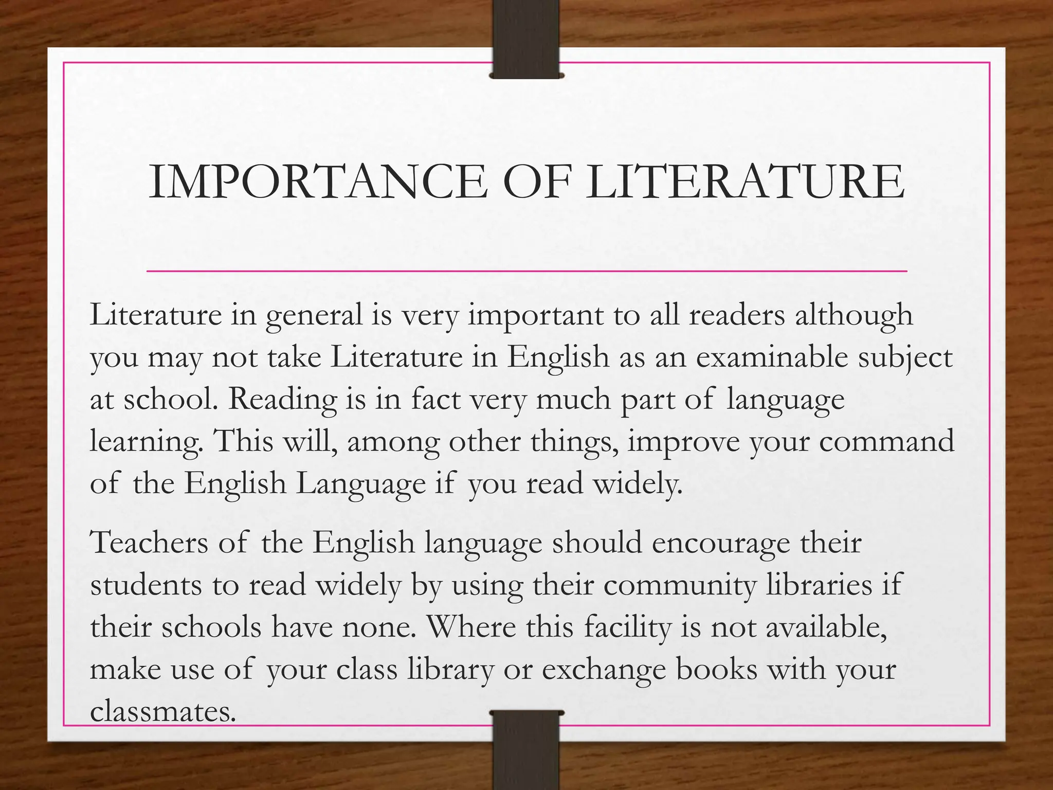 IMPORTANCE OF LITERATURE
Literature in general is very important to all readers although
you may not take Literature in English as an examinable subject
at school. Reading is in fact very much part of language
learning. This will, among other things, improve your command
of the English Language if you read widely.
Teachers of the English language should encourage their
students to read widely by using their community libraries if
their schools have none. Where this facility is not available,
make use of your class library or exchange books with your
classmates.
 